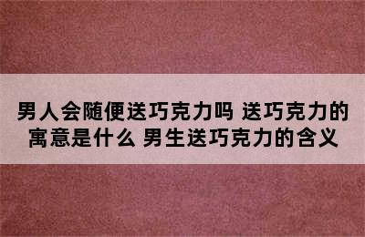 男人会随便送巧克力吗 送巧克力的寓意是什么 男生送巧克力的含义